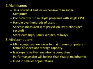 2.Mainframe:
– less Powerful and less expensive than super
Computer.
– Concurrently run multiple programs with single CPU.
– Handle over hundreds of users .
– Speed is measured in mips(Million instructions per
second)
– Stock exchange, Banks, airlines, railways.
3.Minicomputers:
– Mini computers are lower to mainframe computers in
terms of speed and storage capacity.
– less expensive than mainframe computers.
– Performance also will be less than that of mainframes.
– Used in smaller organizations.
 