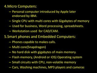 4.Micro Computers:
– Personal computer introduced by Apple later
endorsed by IBM.
– Single CPU with multi cores with Gigabytes of memory
– Used for business, Word processing, spreadsheets.
– Workstation used for CAD/CAM.
5.Smart phones and Embedded Computers:
– Phones capable to makes calls.
– Multi core(Snapdragon)
– No hard disk with gigabytes of main memory.
– Flash memory, (Android or iOS) Operating system
– Small circuits with CPU, non-volatile memory
– Cars, Washing machines, MP3 players and cameras
 