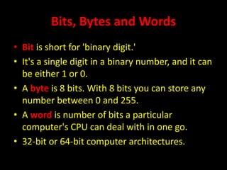 Bits, Bytes and Words
• Bit is short for 'binary digit.'
• It's a single digit in a binary number, and it can
be either 1 or 0.
• A byte is 8 bits. With 8 bits you can store any
number between 0 and 255.
• A word is number of bits a particular
computer's CPU can deal with in one go.
• 32-bit or 64-bit computer architectures.
 