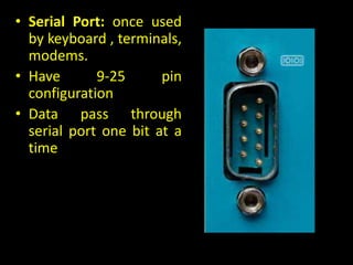 • Serial Port: once used
by keyboard , terminals,
modems.
• Have 9-25 pin
configuration
• Data pass through
serial port one bit at a
time
 