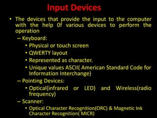 Input Devices
• The devices that provide the input to the computer
with the help 0f various devices to perform the
operation
– Keyboard:
• Physical or touch screen
• QWERTY layout
• Represented as character.
• Unique values ASCII( American Standard Code for
Information Interchange)
– Pointing Devices:
• Optical(infrared or LED) and Wireless(radio
frequency)
– Scanner:
• Optical Character Recognition(ORC) & Magnetic Ink
Character Recognition( MICR)
 