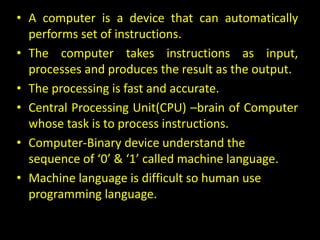 • A computer is a device that can automatically
performs set of instructions.
• The computer takes instructions as input,
processes and produces the result as the output.
• The processing is fast and accurate.
• Central Processing Unit(CPU) –brain of Computer
whose task is to process instructions.
• Computer-Binary device understand the
sequence of ‘0’ & ‘1’ called machine language.
• Machine language is difficult so human use
programming language.
 