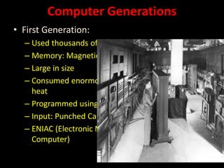 Computer Generations
• First Generation:
– Used thousands of Vacuum Tubes
– Memory: Magnetic Drums
– Large in size
– Consumed enormous power and generated lot of
heat
– Programmed using machine language
– Input: Punched Cards ; Output: paper
– ENIAC (Electronic Numerical Integrator and
Computer)
 