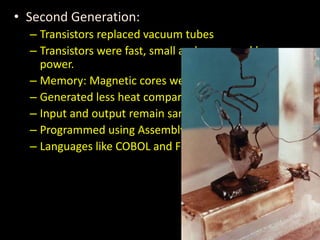 • Second Generation:
– Transistors replaced vacuum tubes
– Transistors were fast, small and consumed less
power.
– Memory: Magnetic cores were used.
– Generated less heat compared to first generation.
– Input and output remain same.
– Programmed using Assembly level language.
– Languages like COBOL and Fortran
 