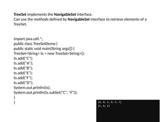 TreeSet implements the NavigableSet interface.
Can use the methods defined by NavigableSet interface to retrieve elements of a
TreeSet.
import java.util.*;
public class TreeSetDemo {
public static void main(String args[]) {
TreeSet<String> ts = new TreeSet<String>();
ts.add("C");
ts.add("A");
ts.add("B");
ts.add("E");
ts.add("F");
ts.add("D");
System.out.println(ts);
System.out.println(ts.subSet("C", "F"));
}
}
 