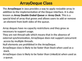 ArrayDeque Class
The ArrayDeque in Java provides a way to apply resizable-array in
addition to the implementation of the Deque interface. It is also
known as Array Double Ended Queue or Array Deck. This is a
special kind of array that grows and allows users to add or remove
an element from both sides of the queue.
Array deques have no capacity restrictions and they grow as
necessary to support usage.
They are not thread-safe which means that in the absence of
external synchronization, ArrayDeque does not support concurrent
access by multiple threads.
Null elements are prohibited in the ArrayDeque.
ArrayDeque class is likely to be faster than Stack when used as a
stack.
ArrayDeque class is likely to be faster than LinkedList when used as
a queue.
 