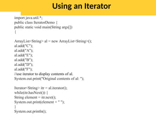 Using an Iterator
import java.util.*;
public class IteratorDemo {
public static void main(String args[])
{
ArrayList<String> al = new ArrayList<String>();
al.add("C");
al.add("A");
al.add("E");
al.add("B");
al.add("D");
al.add("F");
//use iterator to display contents of al.
System.out.print("Original contents of al: ");
Iterator<String> itr = al.iterator();
while(itr.hasNext()) {
String element = itr.next();
System.out.print(element + " ");
}
System.out.println();
 