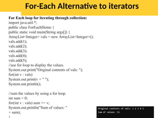 For-Each Alternative to iterators
For Each loop for iterating through collection:
import java.util.*;
public class ForEachDemo {
public static void main(String args[]) {
ArrayList<Integer> vals = new ArrayList<Integer>();
vals.add(1);
vals.add(2);
vals.add(3);
vals.add(4);
vals.add(5);
//use for loop to display the values.
System.out.print("Original contents of vals: ");
for(int v : vals)
System.out.print(v + " ");
System.out.println();
//sum the values by using a for loop.
int sum = 0;
for(int v : vals) sum += v;
System.out.println("Sum of values: "
+ sum);
 