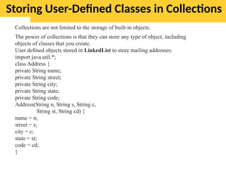 Storing User-Defined Classes in Collections
Collections are not limited to the storage of built-in objects.
The power of collections is that they can store any type of object, including
objects of classes that you create.
User defined objects stored in LinkedList to store mailing addresses:
import java.util.*;
class Address {
private String name;
private String street;
private String city;
private String state;
private String code;
Address(String n, String s, String c,
String st, String cd) {
name = n;
street = s;
city = c;
state = st;
code = cd;
}
 