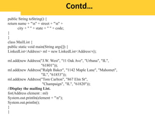 Contd…
public String toString() {
return name + "n" + street + "n" +
city + " " + state + " " + code;
}
}
class MailList {
public static void main(String args[]) {
LinkedList<Address> ml = new LinkedList<Address>();
ml.add(new Address("J.W. West", "11 Oak Ave", "Urbana", "IL",
"61801"));
ml.add(new Address("Ralph Baker", "1142 Maple Lane", "Mahomet",
"IL", "61853"));
ml.add(new Address("Tom Carlton", "867 Elm St",
"Champaign", "IL", "61820"));
//Display the mailing List.
for(Address element : ml)
System.out.println(element + "n");
System.out.println();
}
}
 