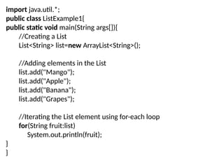 import java.util.*;
public class ListExample1{
public static void main(String args[]){
//Creating a List
List<String> list=new ArrayList<String>();
//Adding elements in the List
list.add("Mango");
list.add("Apple");
list.add("Banana");
list.add("Grapes");
//Iterating the List element using for-each loop
for(String fruit:list)
System.out.println(fruit);
}
}
 