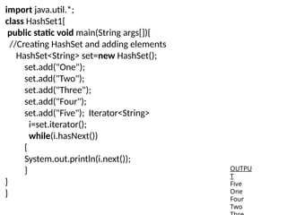import java.util.*;
class HashSet1{
public static void main(String args[]){
//Creating HashSet and adding elements
HashSet<String> set=new HashSet();
set.add("One");
set.add("Two");
set.add("Three");
set.add("Four");
set.add("Five"); Iterator<String>
i=set.iterator();
while(i.hasNext())
{
System.out.println(i.next());
}
}
}
OUTPU
T
Five
One
Four
Two
 