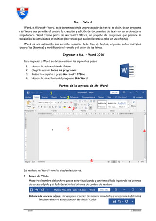 2018 II Bimestre
Ms. – Word
Word, o Microsoft Word, es la denominación de un procesador de texto: es decir, de un programa
o software que permite al usuario la creación y edición de documentos de texto en un ordenador o
computadora. Word forma parte de Microsoft Office, un paquete de programas que permite la
realización de actividades ofimáticas (las tareas que suelen llevarse a cabo en una oficina).
Word es una aplicación que permite redactar todo tipo de textos, eligiendo entre múltiples
tipografías (fuentes) y modificando el tamaño y el color de las letras.
Ingresar a Ms. – Word 2016
Para ingresar a Word se deben realizar los siguientes pasos:
1. Hacer clic sobre el botón Inicio.
2. Elegir la opción todos los programas
3. Buscar la carpeta o grupo Microsoft Office
4. Hacer clic en el ícono del programa MS-Word.
Partes de la ventana de Ms-Word
La ventana de Word tiene las siguientes partes.
1. Barra de Título.
Muestra el nombre del archivo que se esta visualizando y contiene al lado izquierdo los botones
de acceso rápido y al lado derecho los botones de control de ventana
Botones de acceso rápido, sirven para acceder de manera inmediata a las opciones utilizadas
frecuentemente, estos pueden ser modificados
2
5 4
6
3
1
 