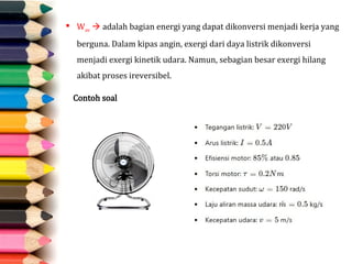  Wav  adalah bagian energi yang dapat dikonversi menjadi kerja yang
berguna. Dalam kipas angin, exergi dari daya listrik dikonversi
menjadi exergi kinetik udara. Namun, sebagian besar exergi hilang
akibat proses ireversibel.
Contoh soal
 