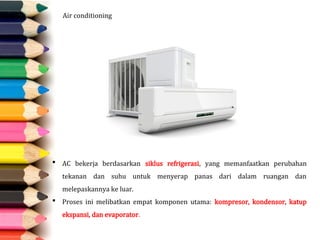 Air conditioning
 AC bekerja berdasarkan siklus refrigerasi, yang memanfaatkan perubahan
tekanan dan suhu untuk menyerap panas dari dalam ruangan dan
melepaskannya ke luar.
 Proses ini melibatkan empat komponen utama: kompresor, kondensor, katup
ekspansi, dan evaporator.
 