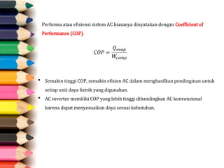 Performa atau efisiensi sistem AC biasanya dinyatakan dengan Coefficient of
Performance (COP).
 Semakin tinggi COP, semakin efisien AC dalam menghasilkan pendinginan untuk
setiap unit daya listrik yang digunakan.
 AC inverter memiliki COP yang lebih tinggi dibandingkan AC konvensional
karena dapat menyesuaikan daya sesuai kebutuhan.
 