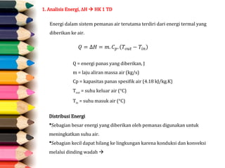 1. Analisis Energi, H  HK 1 TD
Energi dalam sistem pemanas air terutama terdiri dari energi termal yang
diberikan ke air.
Distribusi Energi
Sebagian besar energi yang diberikan oleh pemanas digunakan untuk
meningkatkan suhu air.
Sebagian kecil dapat hilang ke lingkungan karena konduksi dan konveksi
melalui dinding wadah 
Q = energi panas yang diberikan, J
m = laju aliran massa air (kg/s)
Cp = kapasitas panas spesifik air (4.18 kJ/kg.K)
Tout = suhu keluar air (°C)
Tin = suhu masuk air (°C)
 