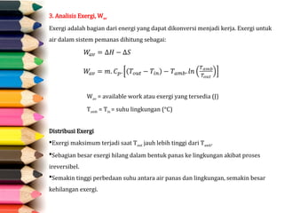 3. Analisis Exergi, Wav
Exergi adalah bagian dari energi yang dapat dikonversi menjadi kerja. Exergi untuk
air dalam sistem pemanas dihitung sebagai:
Distribusi Exergi
Exergi maksimum terjadi saat Tout​jauh lebih tinggi dari Tamb​
.
Sebagian besar exergi hilang dalam bentuk panas ke lingkungan akibat proses
ireversibel.
Semakin tinggi perbedaan suhu antara air panas dan lingkungan, semakin besar
kehilangan exergi.
Wav = available work atau exergi yang tersedia (J)
Tamb = Tin = suhu lingkungan (°C)
 