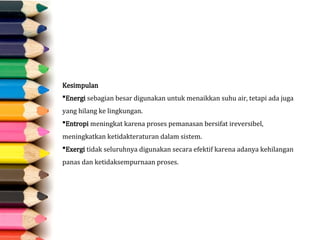 Kesimpulan
Energi sebagian besar digunakan untuk menaikkan suhu air, tetapi ada juga
yang hilang ke lingkungan.
Entropi meningkat karena proses pemanasan bersifat ireversibel,
meningkatkan ketidakteraturan dalam sistem.
Exergi tidak seluruhnya digunakan secara efektif karena adanya kehilangan
panas dan ketidaksempurnaan proses.
 