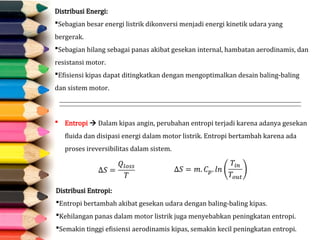 Distribusi Energi:
Sebagian besar energi listrik dikonversi menjadi energi kinetik udara yang
bergerak.
Sebagian hilang sebagai panas akibat gesekan internal, hambatan aerodinamis, dan
resistansi motor.
Efisiensi kipas dapat ditingkatkan dengan mengoptimalkan desain baling-baling
dan sistem motor.
 Entropi  Dalam kipas angin, perubahan entropi terjadi karena adanya gesekan
fluida dan disipasi energi dalam motor listrik. Entropi bertambah karena ada
proses ireversibilitas dalam sistem.
Distribusi Entropi:
Entropi bertambah akibat gesekan udara dengan baling-baling kipas.
Kehilangan panas dalam motor listrik juga menyebabkan peningkatan entropi.
Semakin tinggi efisiensi aerodinamis kipas, semakin kecil peningkatan entropi.
 
