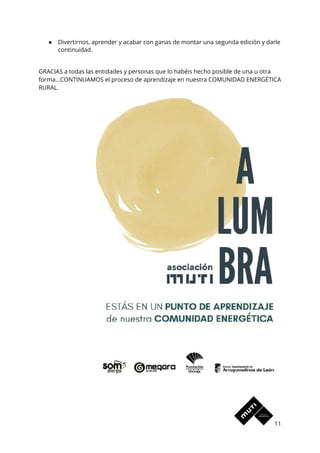 ● Divertirnos, aprender y acabar con ganas de montar una segunda edición y darle 
continuidad.  
 
GRACIAS a todas las entidades y personas que lo habéis hecho posible de una u otra 
forma...CONTINUAMOS el proceso de aprendizaje en nuestra COMUNIDAD ENERGÉTICA 
RURAL.  
 
11 
 