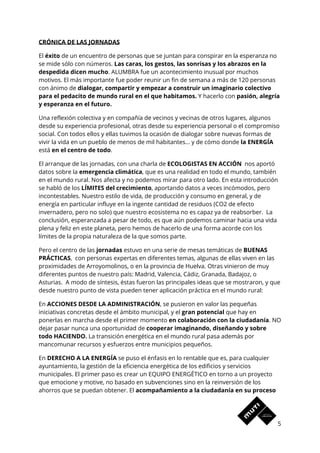 CRÓNICA DE LAS JORNADAS 
El ​éxito​ de un encuentro de personas que se juntan para conspirar en la esperanza no 
se mide sólo con números. ​Las caras, los gestos, las sonrisas y los abrazos en la 
despedida dicen mucho​. ALUMBRA fue un acontecimiento inusual por muchos 
motivos. El más importante fue poder reunir un fin de semana a más de 120 personas 
con ánimo de ​dialogar, compartir y empezar a construir un imaginario colectivo 
para el pedacito de mundo rural en el que habitamos.​ Y hacerlo con ​pasión, alegría 
y esperanza en el futuro. 
Una reflexión colectiva y en compañía de vecinos y vecinas de otros lugares, algunos 
desde su experiencia profesional, otras desde su experiencia personal o el compromiso 
social. Con todos ellos y ellas tuvimos la ocasión de dialogar sobre nuevas formas de 
vivir la vida en un pueblo de menos de mil habitantes… y de cómo donde ​la ENERGÍA 
está ​en el centro de todo​. 
El arranque de las jornadas, con una charla de ​ECOLOGISTAS EN ACCIÓN​ nos aportó 
datos sobre la ​emergencia climática​, que es una realidad en todo el mundo, también 
en el mundo rural. Nos afecta y no podemos mirar para otro lado. En esta introducción 
se habló de los ​LÍMITES del crecimiento​, aportando datos a veces incómodos, pero 
incontestables. Nuestro estilo de vida, de producción y consumo en general, y de 
energía en particular influye en la ingente cantidad de residuos (CO2 de efecto 
invernadero, pero no solo) que nuestro ecosistema no es capaz ya de reabsorber. La 
conclusión, esperanzada a pesar de todo, es que aún podemos caminar hacia una vida 
plena y feliz en este planeta, pero hemos de hacerlo de una forma acorde con los 
límites de la propia naturaleza de la que somos parte. 
Pero el centro de las ​jornadas​ estuvo en una serie de mesas temáticas de​ BUENAS 
PRÁCTICAS​, con personas expertas en diferentes temas, algunas de ellas viven en las 
proximidades de Arroyomolinos, o en la provincia de Huelva. Otras vinieron de muy 
diferentes puntos de nuestro país: Madrid, Valencia, Cádiz, Granada, Badajoz, o 
Asturias. A modo de síntesis, éstas fueron las principales ideas que se mostraron, y que 
desde nuestro punto de vista pueden tener aplicación práctica en el mundo rural: 
En ​ACCIONES DESDE LA ADMINISTRACIÓN​, se pusieron en valor las pequeñas 
iniciativas concretas desde el ámbito municipal, y el ​gran potencial​ que hay en 
ponerlas en marcha desde el primer momento ​en colaboración con la ciudadanía​. NO 
dejar pasar nunca una oportunidad de ​cooperar imaginando, diseñando y sobre 
todo HACIENDO. ​La transición energética en el mundo rural pasa además por 
mancomunar recursos y esfuerzos entre municipios pequeños.  
En ​DERECHO A LA ENERGÍA​ se puso el énfasis en lo rentable que es, para cualquier 
ayuntamiento, la gestión de la eficiencia energética de los edificios y servicios 
municipales. El primer paso es crear un EQUIPO ENERGÉTICO en torno a un proyecto 
que emocione y motive, no basado en subvenciones sino en la reinversión de los 
ahorros que se puedan obtener. El ​acompañamiento a la ciudadanía en su proceso 
5 
 