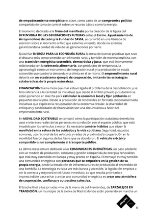de empoderamiento energético​ es clave, como parte de un ​compromiso político 
compartido de toma de control sobre un recurso básico como la energía. 
El momento dedicado a la ​firma del manifiesto​ por la creación de la figura del 
DEFENSOR/A DE LAS GENERACIONES FUTURAS​ entre el ​Excmo. Ayuntamiento de 
Arroyomolinos de León y la Fundación SAVIA​, se convirtió en una llamada de 
atención sobre el momento crítico que estamos viviendo, donde no estamos 
garantizando la calidad de vida de las generaciones por venir.  
Quizá fue ​ENERGÍA PARA LA ECONOMÍA RURAL​ la mesa de buenas prácticas que tuvo 
el discurso más comprometido con el mundo rural, y también de manera implícita, con 
una ​transición energética sostenible, democrática y justa​, que está íntimamente 
relacionada con la ​soberanía alimentaria​. Los productos de temporada, la 
agroecología como un instrumento de integración rural, y la producción de escala 
sostenible que cuadre la demanda y la oferta en el territorio. El ​emprendimiento rural 
debería ser ​un ecosistema ejemplo de cooperación, imitando las estrategias 
colaborativas de la propia naturaleza. 
FINANCIACIÓN​ fue la mesa que más estuvo ligada al problema de la despoblación, y se 
hizo referencia a la cantidad de iniciativas que desde el ámbito privado y ciudadano se 
están poniendo en marcha para ​estimular la economía local y fijar población​ en 
pequeños municipios. Desde la producción de renovables en formato cooperativo hasta 
iniciativas que exploran la recuperación de la economía circular, la diversidad de 
enfoques y posibilidades de financiación son una circunstancia a favor del 
emprendimiento rural. 
En ​MOVILIDAD SOSTENIBLE ​se constató cómo la participación ciudadana desvela los 
usos e intereses reales de las personas en su relación con el espacio público, que está 
invadido por los vehículos a motor. Es necesario ​cambiar hábitos​ que sitúen la 
movilidad en la esfera de los cuidados y la vida cotidiana​. Seguridad, espacios 
comunes, uso racional de los vehículos y redes de proximidad y cooperación en la 
movilidad fueron algunos de los ítems que se abordaron. El ​vehículo eléctrico 
compartido​ es ​un complemento al transporte público​.  
La última mesa estuvo dedicada a las ​COMUNIDADES ENERGÉTICAS​, un paso adelante 
con un modelo de producción, consumo y gestión compartida de energías renovables 
que está muy extendido en Europa y muy pronto en España. El mensaje es muy sencillo: 
una comunidad energética son​ personas que se empodera en la gestión de su 
propia energía​, desde la instalación de infraestructuras de producción al encendido de 
una bombilla. La tecnología es cada vez más barata y accesible, la legislación empieza a 
ser la correcta y mejorará en el futuro inmediato. Lo que resulta prioritario e 
imprescindible para echar a andar una comunidad energética es ​crear una atmósfera 
de cooperación, confianza y autoestima colectiva.  
El broche final a las jornadas vino de la mano de Loli Hernández, de ​ZARZALEJOS EN 
TRANSICIÓN​, un municipio de la sierra de Madrid donde están poniendo en marcha un 
6 
 