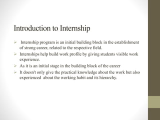 Introduction to Internship
 Internship program is an initial building block in the establishment
of strong career, related to the respective field.
 Internships help build work profile by giving students visible work
experience.
 As it is an initial stage in the building block of the career
 It doesn't only give the practical knowledge about the work but also
experienced about the working habit and its hierarchy.
 