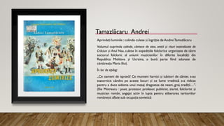 Tamazlâcaru Andrei
Aprindeți luminile : colinde culese și îngrijtie de AndreiTamazlâcaru
Volumul cuprinde colinde, cântece de stea, orații și rituri teatralizate de
Crăciun și Anul Nou, culese în expedițiile folclorice organizate de către
sectorul folcloric al uniunii muzicienilor în diferite localități din
Republica Moldova și Ucraina, o bună parte fiind adunate de
cântăreața Maria Iliuț.
În loc de epilog:
„Ce oameni de ispravă! Ce munteni harnici și iubitori de cântec s-au
statornicit cândva pe aceste locuri și ce lume vrednică s-a ridicat
pentru a duce aidoma unui mesaj dragostea de neam, grai, tradiții…”.
(Ilie Motrescu : poet, prozator, profesor, publicist, ziarist, folclorist și
muzician român, angajat activ în lupta pentru eliberarea teritoriilor
românești aflate sub ocupația sovietică
 