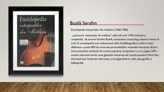 Buzilă Serafim
Enciclopedia interpreților din moldova (1460-1960)
„Lexiconul interpreților din moldova”, ediție din anul 1999, revăzută și
completată, de autorul Serafim Buzilă, compozitor, muzicolog,maestru emerit al
artei. În enciclopedie sunt colecționate date biobibliografice,conform listei
alfabetice, a peste 800 de nume ale personalităților muzicale:interpreți,dirijori,
instrumentaliști,cântăreți de muzică populară,compozitori ș.a. La pagina 239 a
acestei valoroase lucrări este găzduită interpreta de muzică populară Maria Iliuț.
Articolul este însoțit de informație cu înregistrările la radio, discografie și
bibliografie.
 