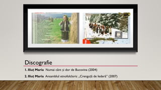 Discografie
1. Iliuț Maria Numai cânt și dor de Bucovina (2004)
2. Iliuț Maria Ansamblul etnofolcloric „Crenguță de Iederă” (2007)
 