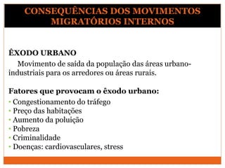ÊXODO URBANO
Movimento de saída da população das áreas urbano-
industriais para os arredores ou áreas rurais.
Fatores que provocam o êxodo urbano:
• Congestionamento do tráfego
• Preço das habitações
• Aumento da poluição
• Pobreza
• Criminalidade
• Doenças: cardiovasculares, stress
CONSEQUÊNCIAS DOS MOVIMENTOS
MIGRATÓRIOS INTERNOS
 