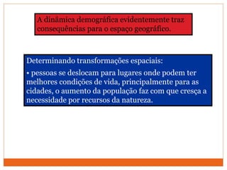 Determinando transformações espaciais:
• pessoas se deslocam para lugares onde podem ter
melhores condições de vida, principalmente para as
cidades, o aumento da população faz com que cresça a
necessidade por recursos da natureza.
A dinâmica demográfica evidentemente traz
consequências para o espaço geográfico.
 