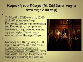 Κσριακή ηοσ Πάζτα (Μ. Σάββαηο νύτηα
από ηις 12.00 π.μ)
•
Τν Μεγάιν Σάββαην ζηηο 12.00
(δειαδή νπζηαζηηθά ηελ
Κπξηαθή), έρνπκε ηελ Αλάζηαζε
ηνπ Κπξίνπ καο, ηελ ήηηα ηνπ
ζαλάηνπ θαη ηεο θζνξάο θαη ηελ
αθή ηνπ Αγίνπ Φσηόο ζηνλ
θόζκν από ην Παλάγην Τάθν.
•
Κπξηαθή ηνπ Πάζρα ζηηο 11.00
π.κ. ή ην απόγεπκα, ηειείηαη ν
«Δζπεξηλόο ηεο Αγάπεο» ή
αιιηώο δεύηεξε Αλάζηαζε, όπνπ
δηαβάδεηαη ην Ιεξό Δπαγγέιην ζε
δηάθνξεο γιώζζεο ηνπ θόζκνπ.
 