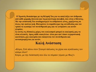 Ο Χξηζηόο ζπζηάζηεθε κε ηε ζέιεζή Τνπ,γηα λα απαιιάμεη ηνλ άλζξωπν
από θάζε κνξθήο δνπιεία θαη ηε κεγαιύηεξε ζθιαβηά, πνπ είλαη ν ζάλαηνο.
Με ηελ αλάζηαζή Τνπ αλαδεκηνπξγεί ην αλζξώπηλν γέλνο, ραξίδνληαο ζε
όινπο ηελ αηώληα δωή. Φαλεξώλεη ην παξάδεηγκα ηεο απηνζπζίαο θαη ηνλ
ηξόπν λα αγαπάκε ηνλ ζπλάλζξωπό καο θαη λα γηλόκαζηε γηα απηόλ
πιεζίνλ.
Σε απηέο ηηο δύζθνιεο κέξεο ηνπ εγθιεηζκνύ κπνξεί νη εθθιεζηέο καο λα
είλαη θιεηζηέο όκωο θάζε νηθνγέλεηα είλαη κηα θαη΄νίθνλ επραξηζηηαθή
θνηλόηεηα, κηα εθθιεζία πνπ ζθέθηεηαη ηνλ ζπλάλζξωπν θαη
απηνπεξηνξίδεηαη γηα απηόλ.
Καιή Αλάζηαζε
«Κύξηε, Δζύ πάλσ ζηνλ Σηαπξό άπισζεο ηα ρέξηα θαη αγθάιηαζεο ηνλ
θόζκν όινλ!
Κύξηε, κε ηελ Αλάζηαζή ζνπ όιν ην ζύκπαλ γέκηζε κε Φσο!»
 