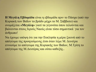 Η Μεγάιε Δβδνκάδα είλαη ε εβδνκάδα πξηλ ην Πάζρα (από ηελ
Κπξηαθή ησλ Βαΐσλ ην βξάδπ κέρξη ην Μ. Σάββαην) θαη
νλνκάδεηαη «Μεγάιε» γηαηί ηα γεγνλόηα όπνπ ηεινύληαη θαη
βηώλνληαη ζηνπο Ιεξνύο Νανύο είλαη ηόζν ζεκαληηθά γηα ηνλ
άλζξσπν!
Να έρνπκε ππόςε όηη γηα ηελ Δθθιεζία ε κέξα μεθηλά από ην
απόγεπκα ηεο πξνεγνύκελεο έηζη όηαλ ιέκε Μ. Γεπηέξα
ελλννύκε ην απόγεπκα ηεο Κπξηαθήο ησλ Βαΐσλ, Μ.Τξίηε ην
απόγεπκα ηεο Μ.Γεπηέξαο θαη νύησ θαζεμήο..
 