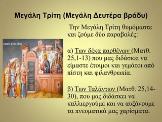 Μεγάλη Τρίηη (Μεγάλη Δεσηέρα βράδσ)
Τελ Μεγάιε Τξίηε ζπκόκαζηε
θαη δνύκε δύν παξαβνιέο:
α) Τσλ δέθα παξζέλσλ (Μαηζ.
25,1-13) πνπ καο δηδάζθεη λα
είκαζηε έηνηκνη θαη γεκάηνη από
πίζηε θαη θηιαλζξσπία.
β) Τσλ Ταιάλησλ (Μαηζ. 25,14-
30), πνπ καο δηδάζθεη λα
θαιιηεξγνύκε θαη λα απμάλνπκε
ηα πλεπκαηηθά καο ραξίζκαηα.
 
