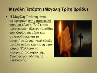 Μεγάλη Τεηάρηη (Μεγάλη Τρίηη βράδσ)
• Η Μεγάιε Τεηάξηε είλαη
αθηεξσκέλε ζηελ ακαξησιή
γπλαίθα (Λνπθ. 7,47), πνπ
κεηαλησκέλε άιεηςε ηα πόδηα
ηνπ Κπξίνπ κε κύξν θαη
ζπγρσξήζεθε γηα ηα
ακαξηήκαηά ηεο, γηαηί έδεημε
κεγάιε αγάπε θαη πίζηε ζηνλ
Κύξην. Χάιιεηαη ην
πεξίθεκν ηξνπάξην ηεο
Υκλνγξάθνπ Μνλαρήο
Καζζηαλήο.
 