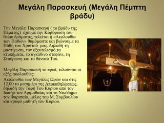 Μεγάλη Παραζκεσή (Μεγάλη Πέμπηη
βράδσ)
Τελ Μεγάιε Παξαζθεπή ( ην βξάδπ ηεο
Πέκπηεο) έρνπκε ηελ Κνξύθσζε ηνπ
ζείνπ δξάκαηνο, ηειείηαη ε «Αθνινπζία
ησλ Παζώλ» ζπκόκαζηε θαη βηώλνπκε ηα
Πάζε ηνπ Φξηζηνύ καο. Γειαδή ηε
καζηίγσζε, ηνλ εμεπηειηζκό,ηα
θηππήκαηα, ην αγθάζηλν ζηεθάλη, ηε
Σηαύξσζε θαη ην ζάλαηό Τνπ.
Μεγάιε Παξαζθεπή ην πξσί, ηεινύληαη νη
εμήο αθνινπζίεο:
Αθνινπζία ησλ Μεγάιεο Ψξώλ θαη ζηηο
12.00 ην κεζεκέξη ηεο Απνθαζειώζεσο,
δειαδή ηελ Ταθή Τνπ Κπξίνπ από ηνλ
Ισζήθ ηνλ Αξηκαζαίαο θαη ην Νηθόδεκν
ηνλ Φαξηζαίν, κέινο ηνπ Μ. Σπκβνπιίνπ
θαη θξπθό καζεηή ηνπ Κπξίνπ.
 