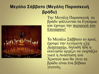 Μεγάλο Σάββαηο (Μεγάλη Παραζκεσή
βράδσ)
Τελ Μεγάιε Παξαζθεπή ην
βξάδπ ςάιινληαη ηα Δγθώκηα
θαη έρνπκε ηελ πεξηθνξά ηνπ
Δπηηαθίνπ!
Τν Μεγάιν Σάββαην ην πξσί,
έρνπκε ηελ ιεγόκελε «1ε
Αλάζηαζε», δειαδή ήδε ε
εθθιεζία αξρίδεη λα γηνξηάδεη
γηαηί ε Αλάζηαζε ηνπ
Φξηζηνύ πνπ ζα γίλεη ην
βξάδπ είλαη έλα βέβαην
γεγνλόο.
 