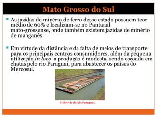 Mato Grosso do Sul
 As jazidas de minério de ferro desse estado possuem teor
médio de 60% e localizam-se no Pantanal
mato-grossense, onde também existem jazidas de minério
de manganês.
 Em virtude da distância e da falta de meios de transporte
para os principais centros consumidores, além da pequena
utilização in loco, a produção é modesta, sendo escoada em
chatas pelo rio Paraguai, para abastecer os países do
Mercosul.
Hidrovia do Rio Paraguai.
 