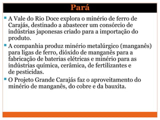 Pará
 A Vale do Rio Doce explora o minério de ferro de
Carajás, destinado a abastecer um consórcio de
indústrias japonesas criado para a importação do
produto.
 A companhia produz minério metalúrgico (manganês)
para ligas de ferro, dióxido de manganês para a
fabricação de baterias elétricas e minério para as
indústrias química, cerâmica, de fertilizantes e
de pesticidas.
 O Projeto Grande Carajás faz o aproveitamento do
minério de manganês, do cobre e da bauxita.
 