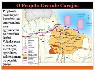 O Projeto Grande Carajás
Projetosde
colonizaçãoe
incentivosaos
empreendime
ntos
agrominerais
naAmazônia
(1960)
Voltadospara
mineração,
metalurgia,
agricultura,
reflorestament
oepecuária
(1979)
 
