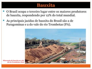 Bauxita
 O Brasil ocupa o terceiro lugar entre os maiores produtores
de bauxita, respondendo por 12% do total mundial.
 As principais jazidas de bauxita do Brasil são a de
Paragominas e a do vale do rio Trombetas (PA).
Mineração de bauxita no vale
do rio Trombetas, Pará
 