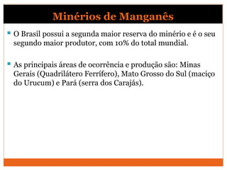 Minérios de Manganês
 O Brasil possui a segunda maior reserva do minério e é o seu
segundo maior produtor, com 10% do total mundial.
 As principais áreas de ocorrência e produção são: Minas
Gerais (Quadrilátero Ferrífero), Mato Grosso do Sul (maciço
do Urucum) e Pará (serra dos Carajás).
 