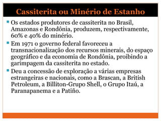 Cassiterita ou Minério de Estanho
 Os estados produtores de cassiterita no Brasil,
Amazonas e Rondônia, produzem, respectivamente,
60% e 40% do minério.
 Em 1971 o governo federal favoreceu a
transnacionalização dos recursos minerais, do espaço
geográfico e da economia de Rondônia, proibindo a
garimpagem da cassiterita no estado.
 Deu a concessão de exploração a várias empresas
estrangeiras e nacionais, como a Brascan, a British
Petroleum, a Billiton-Grupo Shell, o Grupo Itaú, a
Paranapanema e a Patiño.
 