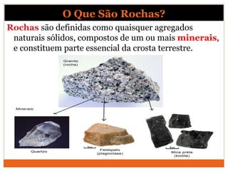 O Que São Rochas?
Rochas são definidas como quaisquer agregados
naturais sólidos, compostos de um ou mais minerais,
e constituem parte essencial da crosta terrestre.
 