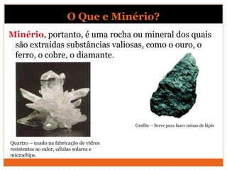 Minério, portanto, é uma rocha ou mineral dos quais
são extraídas substâncias valiosas, como o ouro, o
ferro, o cobre, o diamante.
Quartzo – usado na fabricação de vidros
resistentes ao calor, células solares e
microchips.
Grafite – Serve para fazer minas de lápis
O Que e Minério?
 
