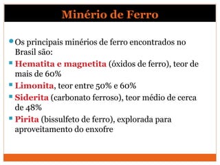 Minério de Ferro
Os principais minérios de ferro encontrados no
Brasil são:
 Hematita e magnetita (óxidos de ferro), teor de
mais de 60%
 Limonita, teor entre 50% e 60%
 Siderita (carbonato ferroso), teor médio de cerca
de 48%
 Pirita (bissulfeto de ferro), explorada para
aproveitamento do enxofre
 