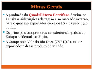 Minas Gerais
 A produção do Quadrilátero Ferrífero destina-se
às usinas siderúrgicas da região e ao mercado externo,
para o qual são exportados cerca de 50% da produção
obtida.
 Os principais compradores no exterior são países da
Europa ocidental e o Japão.
 A Companhia Vale do Rio Doce (CVRD) é a maior
exportadora desse produto do mundo.
 
